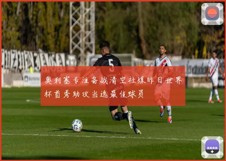 奥利塞专注备战清空社媒昨日世界杯首秀助攻当选最佳球员