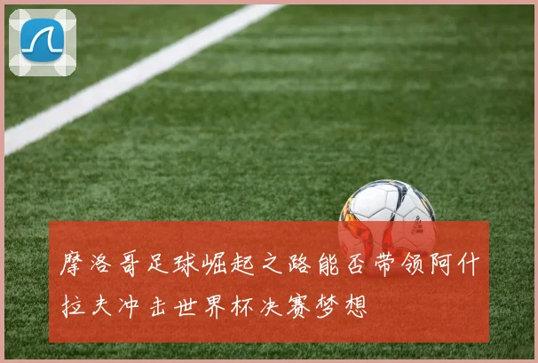 摩洛哥足球崛起之路能否带领阿什拉夫冲击世界杯决赛梦想