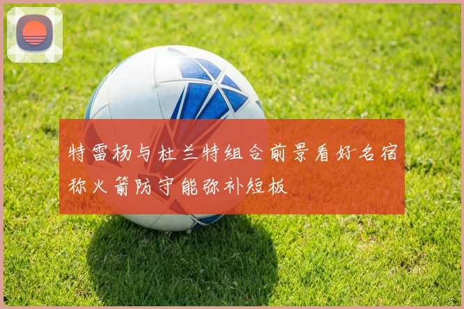 特雷杨与杜兰特组合前景看好名宿称火箭防守能弥补短板