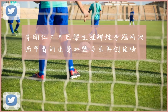 李刚仁三年巴黎生涯辉煌夺冠两次西甲青训出身加盟马竞再创佳绩