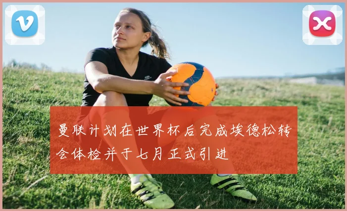 曼联计划在世界杯后完成埃德松转会体检并于七月正式引进