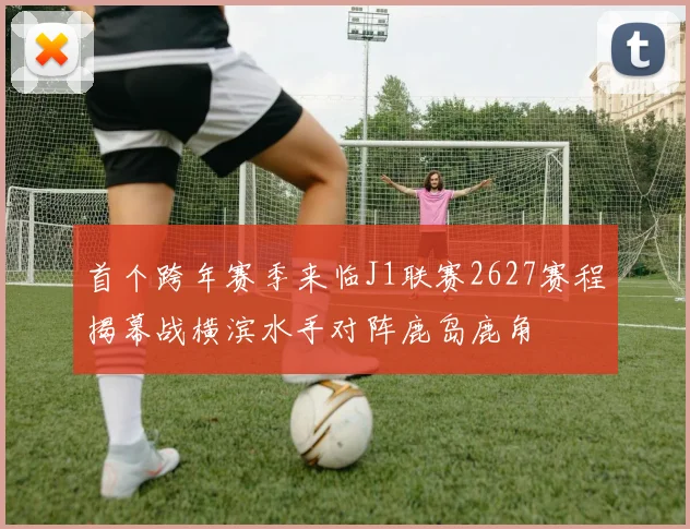 首个跨年赛季来临J1联赛2627赛程揭幕战横滨水手对阵鹿岛鹿角