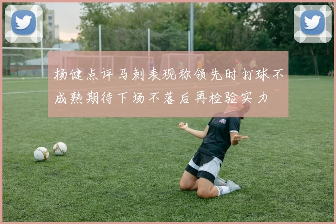 杨健点评马刺表现称领先时打球不成熟期待下场不落后再检验实力