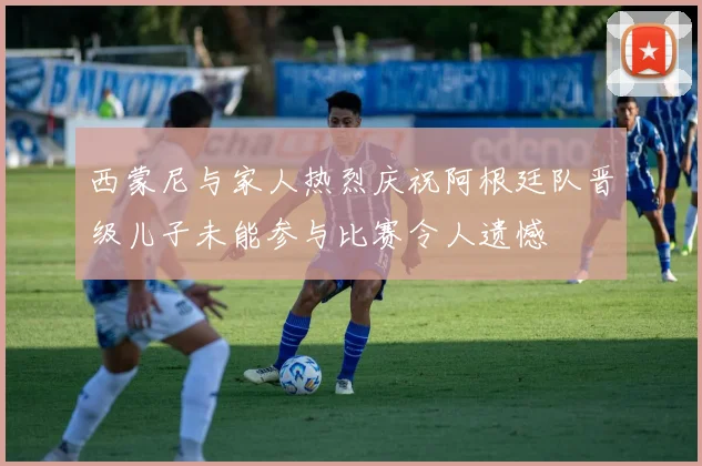 西蒙尼与家人热烈庆祝阿根廷队晋级儿子未能参与比赛令人遗憾