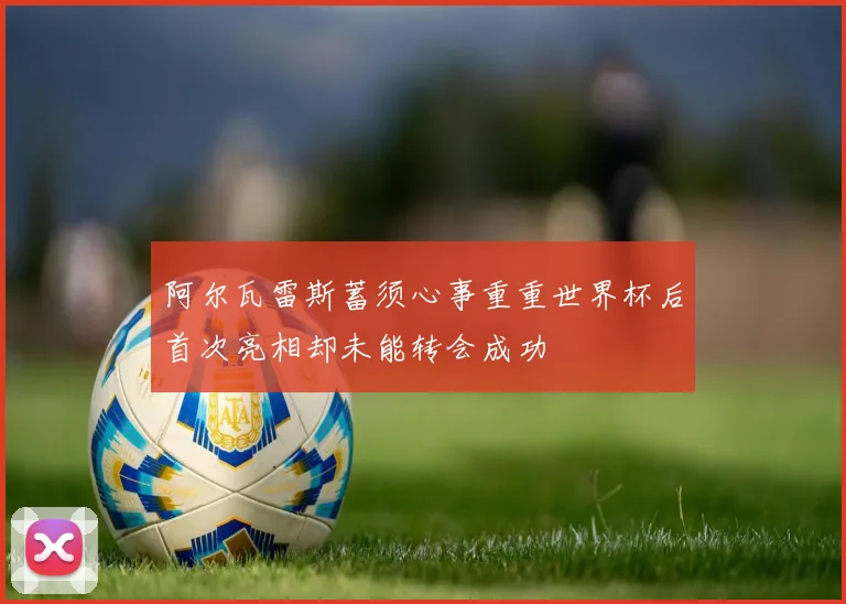 阿尔瓦雷斯蓄须心事重重世界杯后首次亮相却未能转会成功