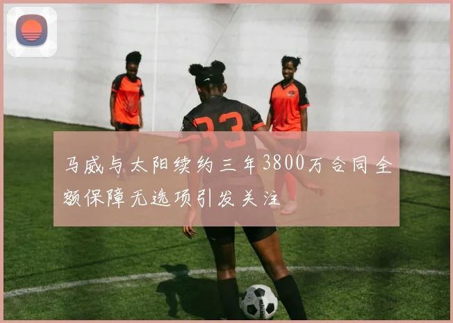 马威与太阳续约三年3800万合同全额保障无选项引发关注