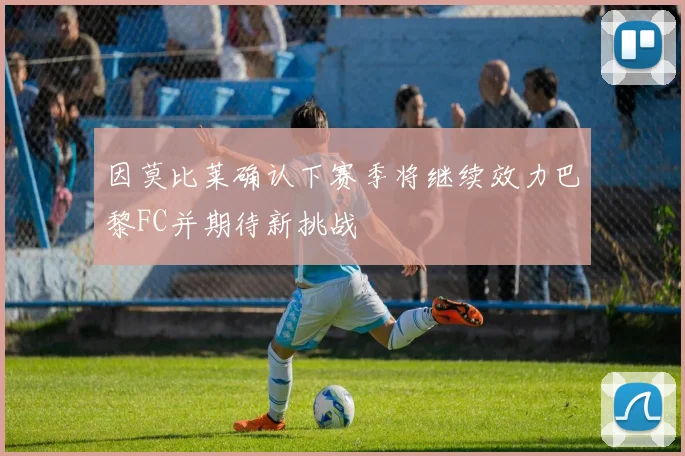 因莫比莱确认下赛季将继续效力巴黎FC并期待新挑战