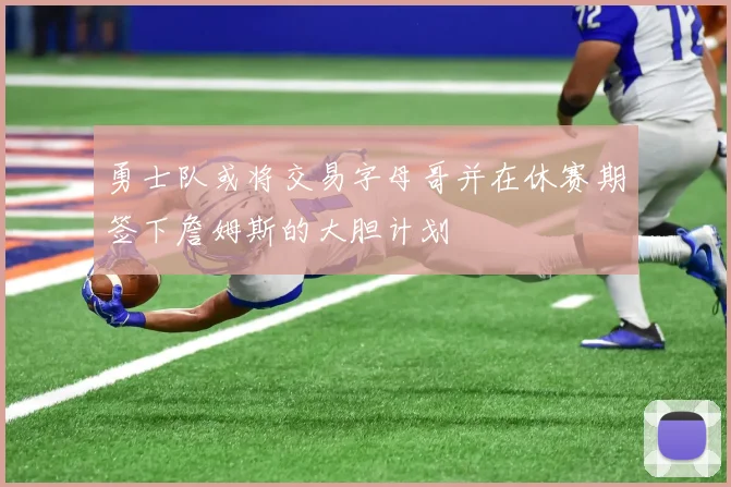 勇士队或将交易字母哥并在休赛期签下詹姆斯的大胆计划