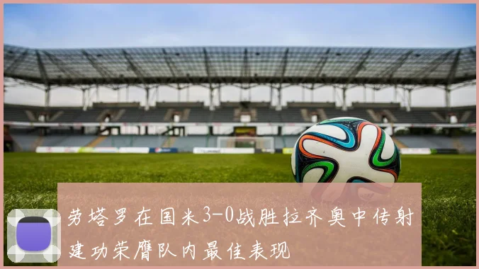 劳塔罗在国米3-0战胜拉齐奥中传射建功荣膺队内最佳表现