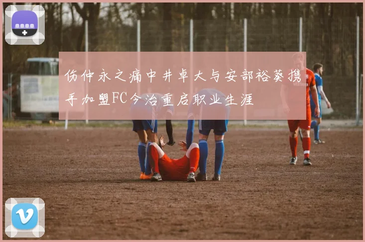 伤仲永之痛中井卓大与安部裕葵携手加盟FC今治重启职业生涯