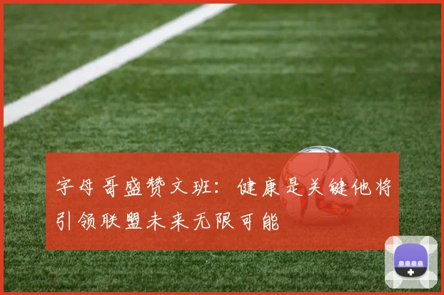 字母哥盛赞文班：健康是关键他将引领联盟未来无限可能