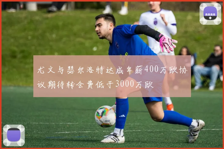 尤文与瑟尔洛特达成年薪400万欧协议期待转会费低于3000万欧
