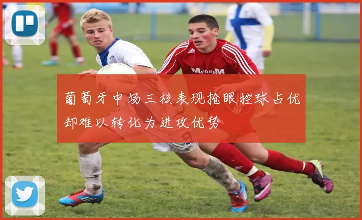 葡萄牙中场三核表现抢眼控球占优却难以转化为进攻优势