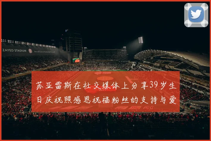 苏亚雷斯在社交媒体上分享39岁生日庆祝照感恩祝福粉丝的支持与爱护