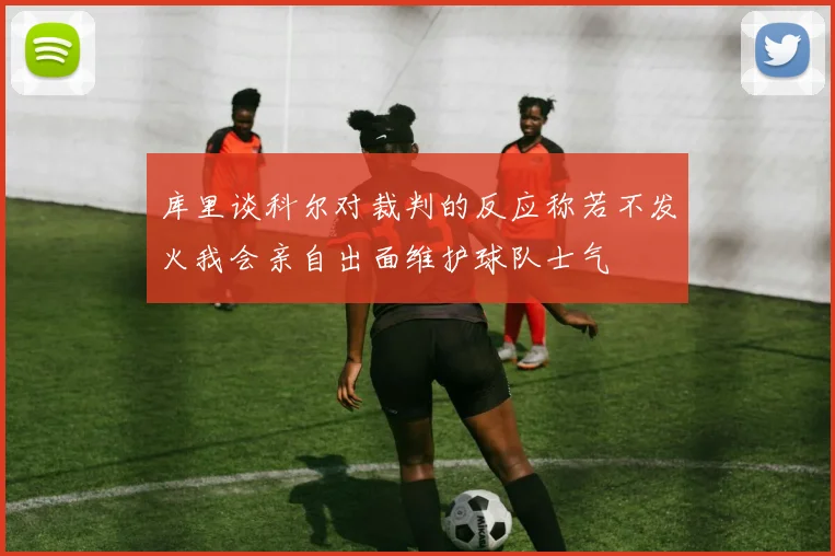 库里谈科尔对裁判的反应称若不发火我会亲自出面维护球队士气