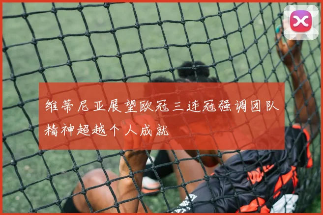维蒂尼亚展望欧冠三连冠强调团队精神超越个人成就