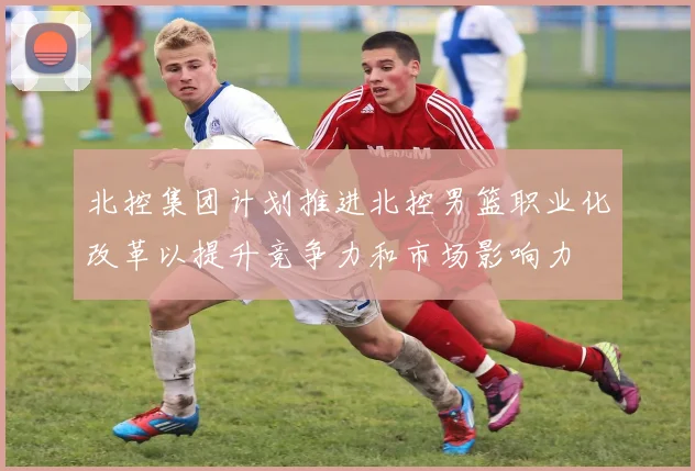 北控集团计划推进北控男篮职业化改革以提升竞争力和市场影响力