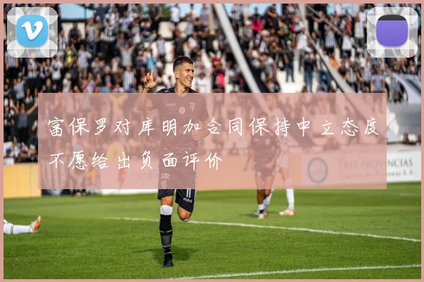 富保罗对库明加合同保持中立态度不愿给出负面评价