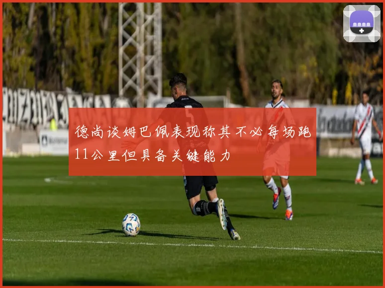 德尚谈姆巴佩表现称其不必每场跑11公里但具备关键能力