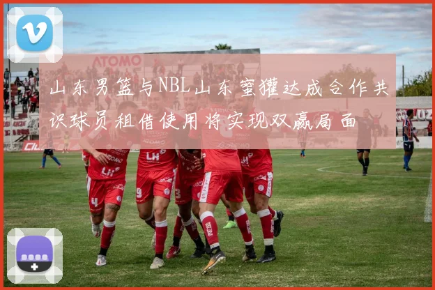 山东男篮与NBL山东蜜獾达成合作共识球员租借使用将实现双赢局面