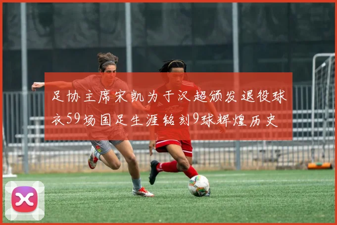 足协主席宋凯为于汉超颁发退役球衣59场国足生涯铭刻9球辉煌历史