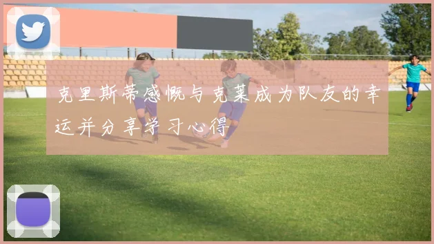 克里斯蒂感慨与克莱成为队友的幸运并分享学习心得