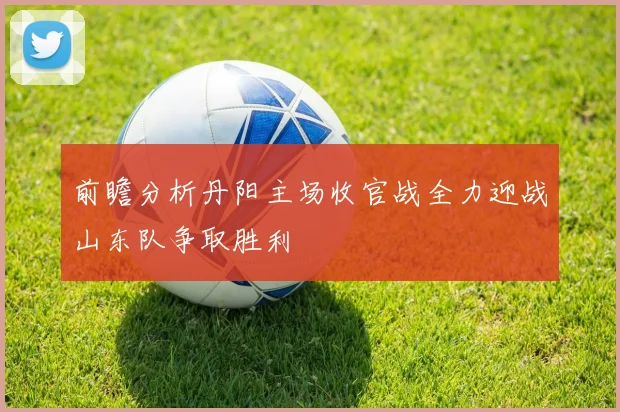 前瞻分析丹阳主场收官战全力迎战山东队争取胜利