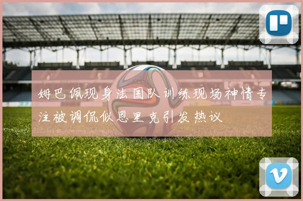 姆巴佩现身法国队训练现场神情专注被调侃似恩里克引发热议