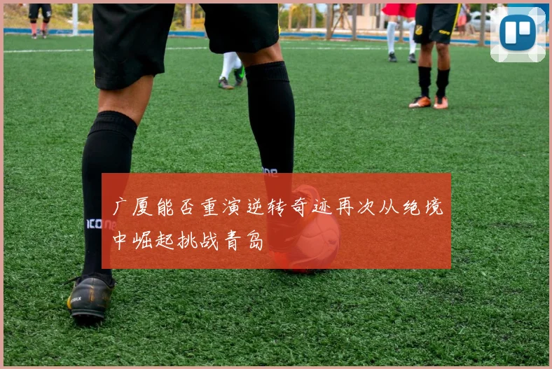 广厦能否重演逆转奇迹再次从绝境中崛起挑战青岛