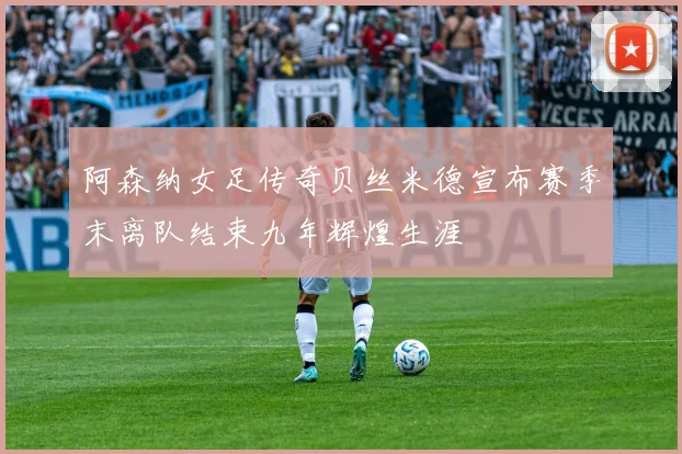 阿森纳女足传奇贝丝米德宣布赛季末离队结束九年辉煌生涯