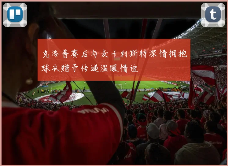 克洛普赛后与麦卡利斯特深情拥抱球衣赠予传递温暖情谊