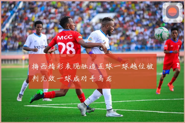 梅西精彩表现独造五球一球越位被判无效一球成对手乌龙