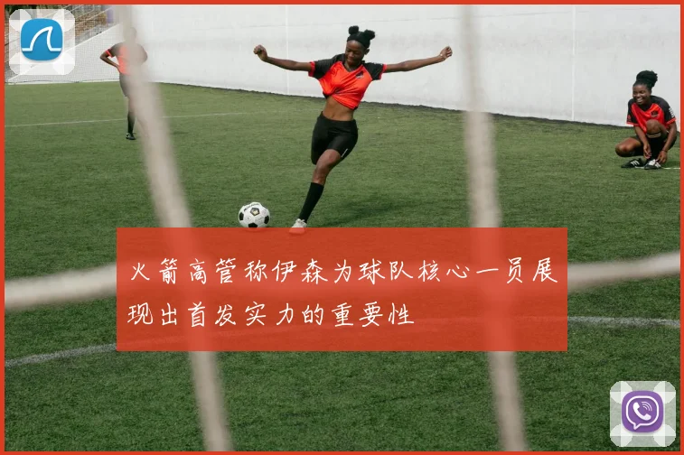 火箭高管称伊森为球队核心一员展现出首发实力的重要性